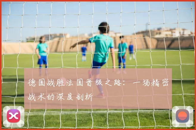 德国战胜法国晋级之路：一场精密战术的深度剖析