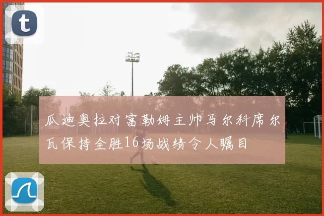 瓜迪奥拉对富勒姆主帅马尔科席尔瓦保持全胜16场战绩令人瞩目