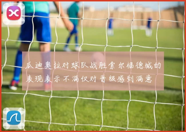 瓜迪奥拉对球队战胜索尔福德城的表现表示不满仅对晋级感到满意