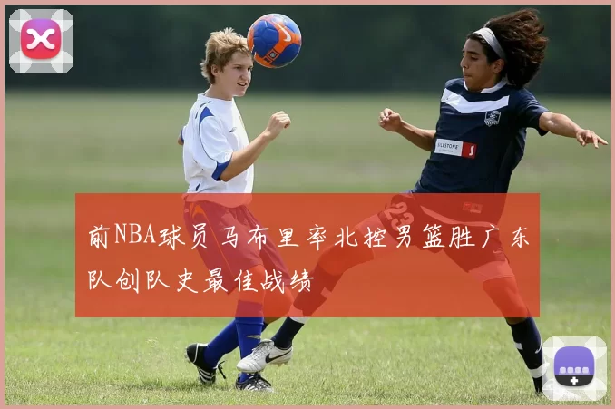 前NBA球员马布里率北控男篮胜广东队创队史最佳战绩