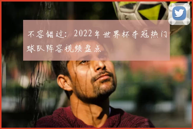 不容错过：2022年世界杯夺冠热门球队阵容视频盘点