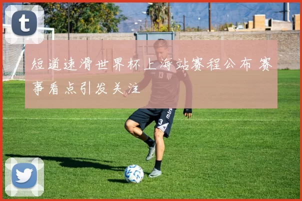 短道速滑世界杯上海站赛程公布 赛事看点引发关注