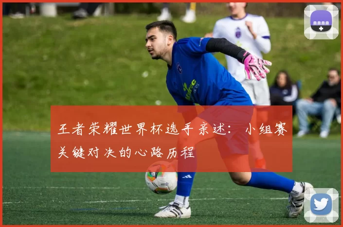 王者荣耀世界杯选手亲述：小组赛关键对决的心路历程