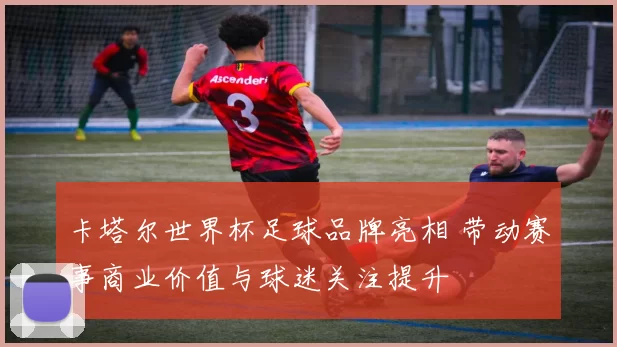 卡塔尔世界杯足球品牌亮相 带动赛事商业价值与球迷关注提升