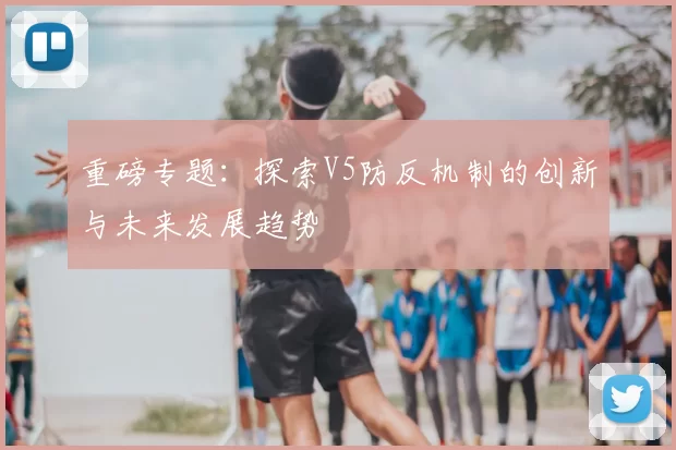 重磅专题:探索V5防反机制的创新与未来发展趋势