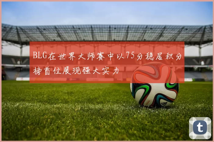 BLG在世界大师赛中以75分稳居积分榜首位展现强大实力