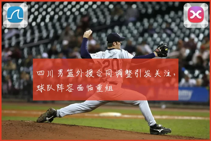 四川男篮外援合同调整引发关注,球队阵容面临重组