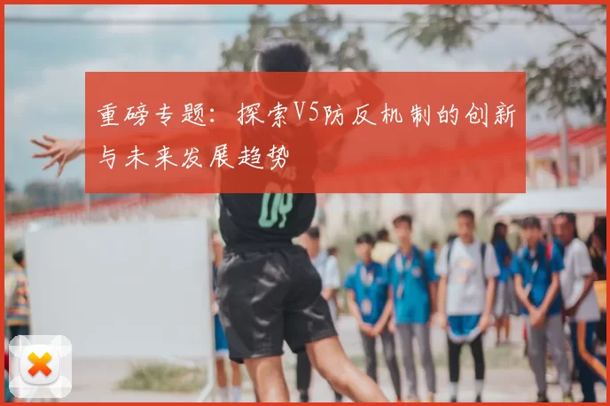 重磅专题:探索V5防反机制的创新与未来发展趋势