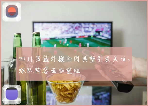 四川男篮外援合同调整引发关注，球队阵容面临重组