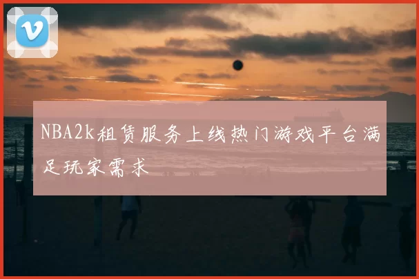 NBA2k租赁服务上线热门游戏平台满足玩家需求
