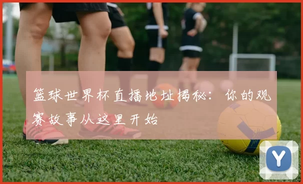 篮球世界杯直播地址揭秘:你的观赛故事从这里开始