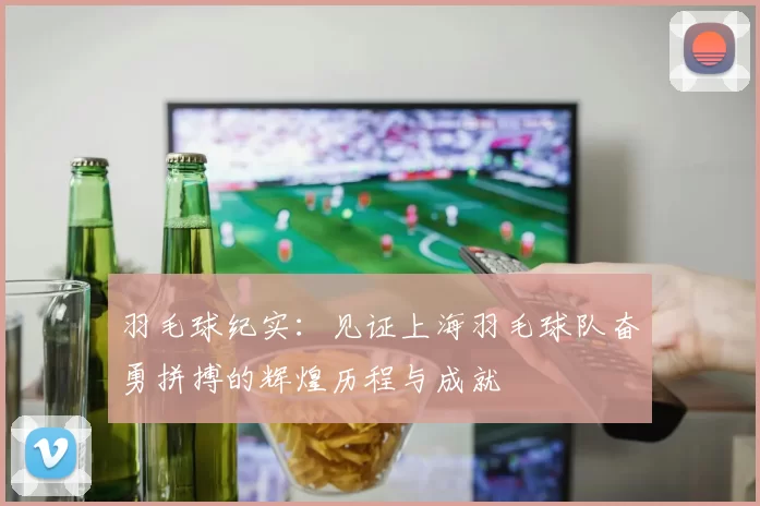 羽毛球纪实:见证上海羽毛球队奋勇拼搏的辉煌历程与成就