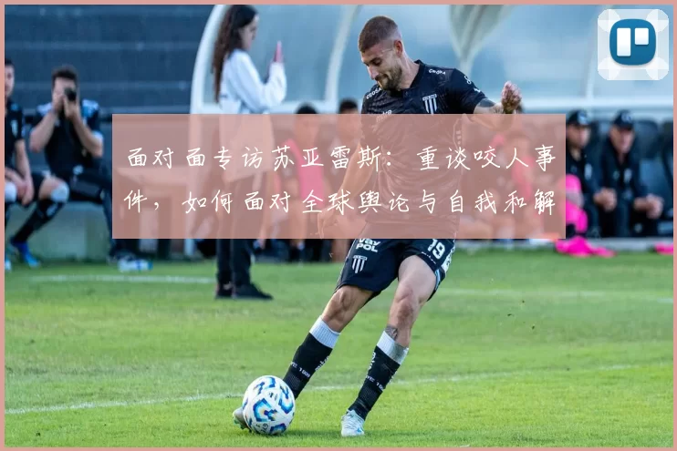 面对面专访苏亚雷斯：重谈咬人事件，如何面对全球舆论与自我和解
