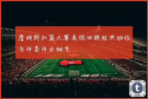 詹姆斯扣篮大赛表现回顾经典动作与评委评分细节