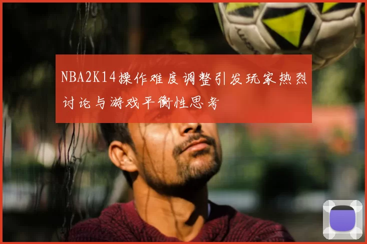 NBA2K14操作难度调整引发玩家热烈讨论与游戏平衡性思考