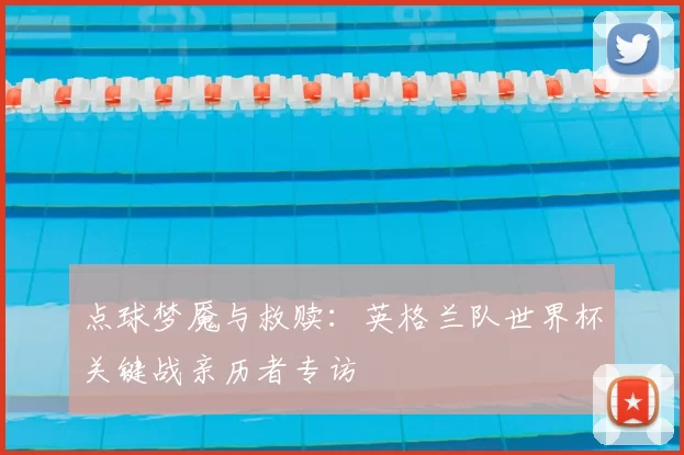 点球梦魇与救赎:英格兰队世界杯关键战亲历者专访