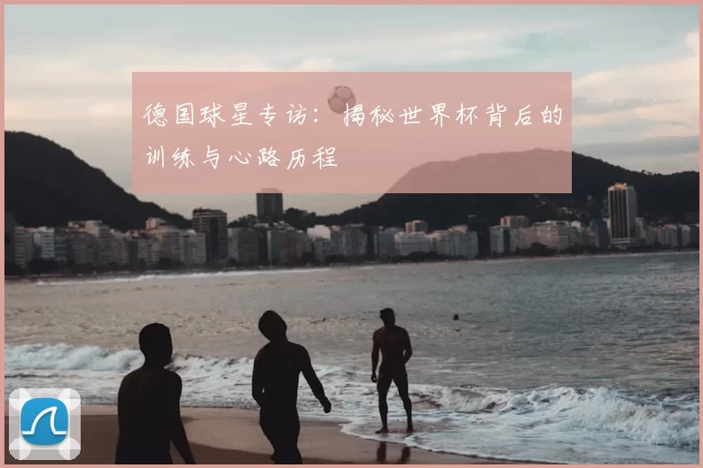 德国球星专访：揭秘世界杯背后的训练与心路历程