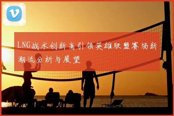 LNG战术创新高引领英雄联盟赛场新潮流分析与展望