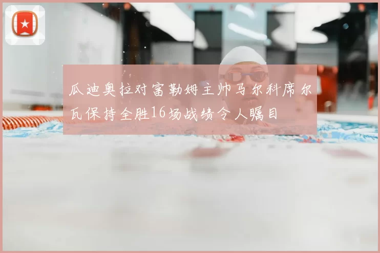 瓜迪奥拉对富勒姆主帅马尔科席尔瓦保持全胜16场战绩令人瞩目