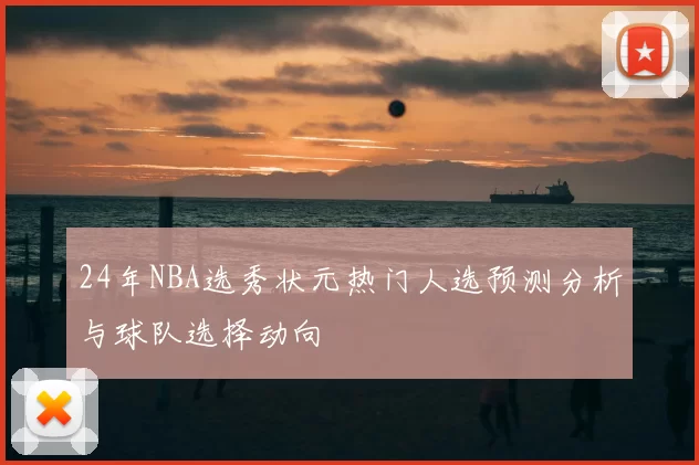 24年NBA选秀状元热门人选预测分析与球队选择动向