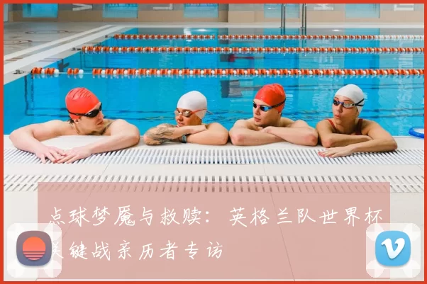 点球梦魇与救赎:英格兰队世界杯关键战亲历者专访