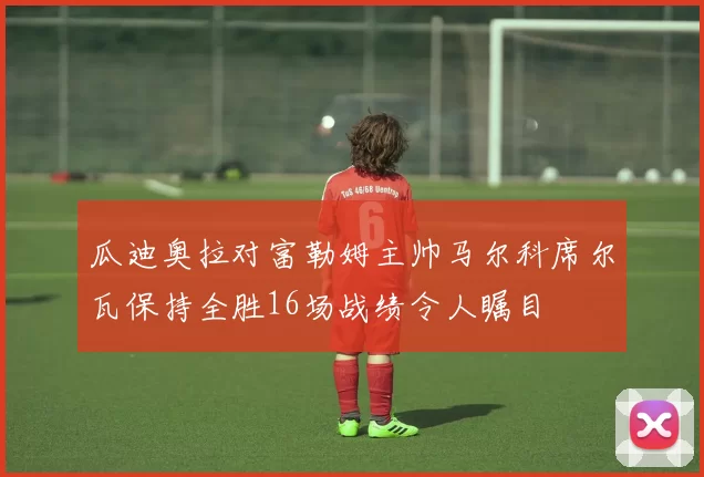 瓜迪奥拉对富勒姆主帅马尔科席尔瓦保持全胜16场战绩令人瞩目
