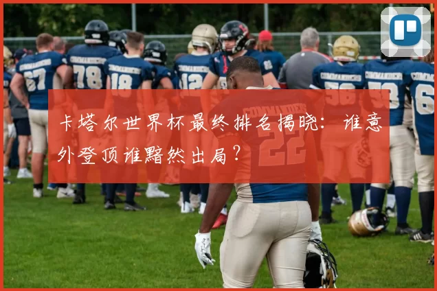 卡塔尔世界杯最终排名揭晓：谁意外登顶谁黯然出局？