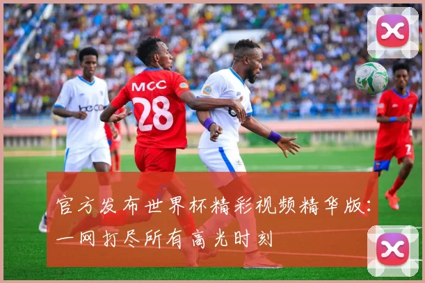 官方发布世界杯精彩视频精华版：一网打尽所有高光时刻