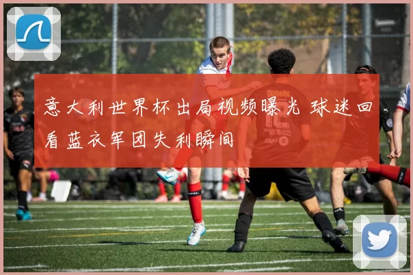意大利世界杯出局视频曝光 球迷回看蓝衣军团失利瞬间