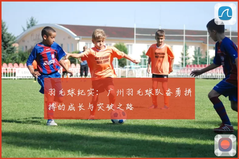 羽毛球纪实:广州羽毛球队奋勇拼搏的成长与突破之路
