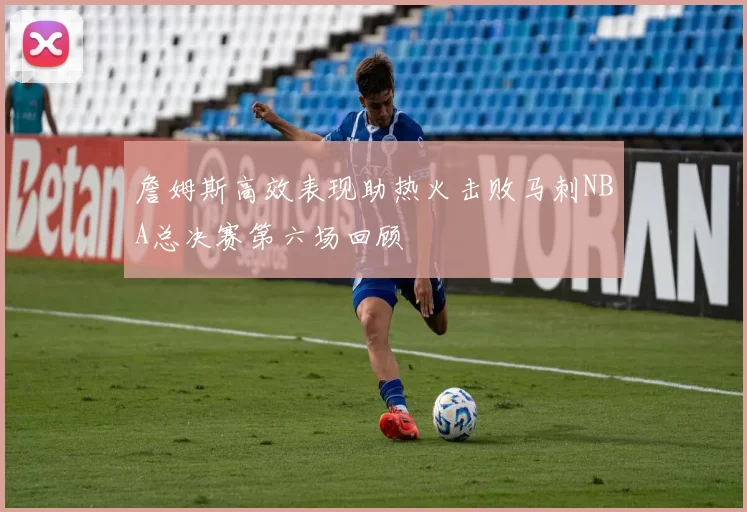 詹姆斯高效表现助热火击败马刺NBA总决赛第六场回顾