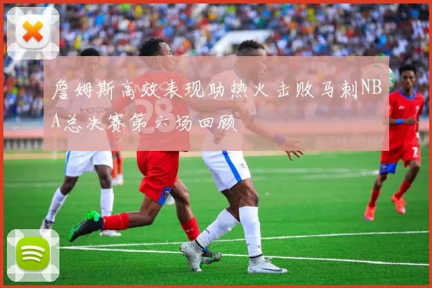 詹姆斯高效表现助热火击败马刺NBA总决赛第六场回顾