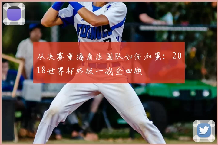 从决赛重播看法国队如何加冕:2018世界杯终极一战全回顾