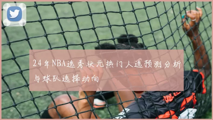 24年NBA选秀状元热门人选预测分析与球队选择动向