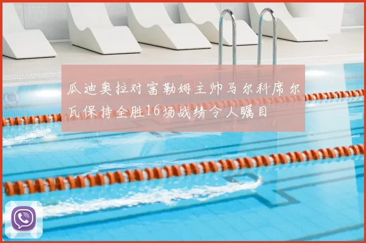 瓜迪奥拉对富勒姆主帅马尔科席尔瓦保持全胜16场战绩令人瞩目