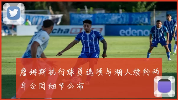 詹姆斯执行球员选项与湖人续约两年合同细节公布