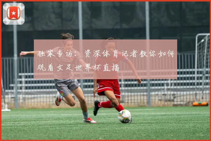 独家专访:资深体育记者教你如何观看女足世界杯直播