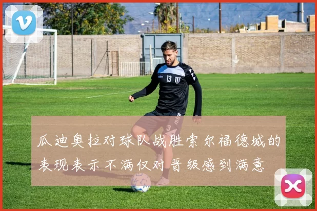 瓜迪奥拉对球队战胜索尔福德城的表现表示不满仅对晋级感到满意