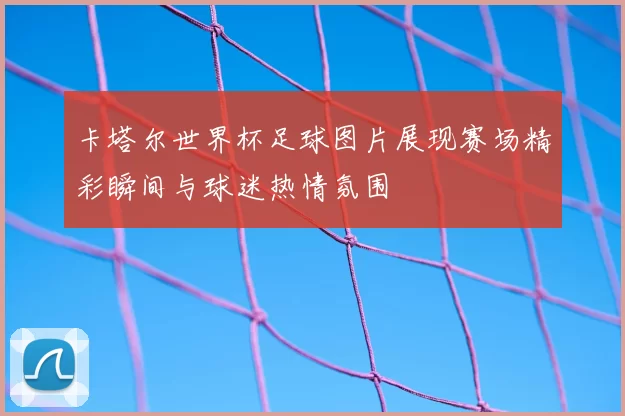 卡塔尔世界杯足球图片展现赛场精彩瞬间与球迷热情氛围