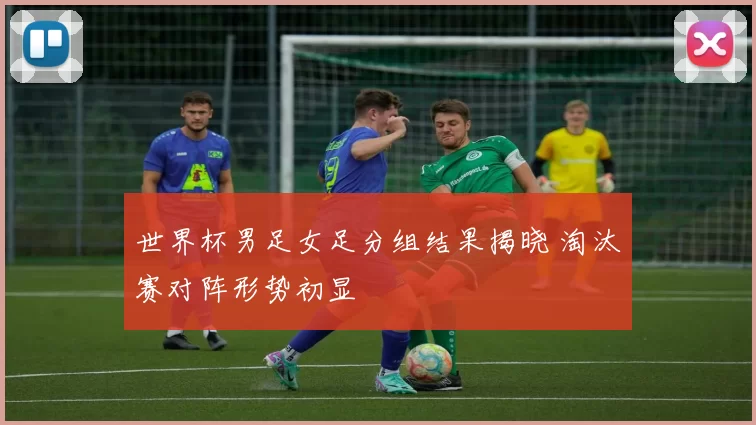 世界杯男足女足分组结果揭晓 淘汰赛对阵形势初显