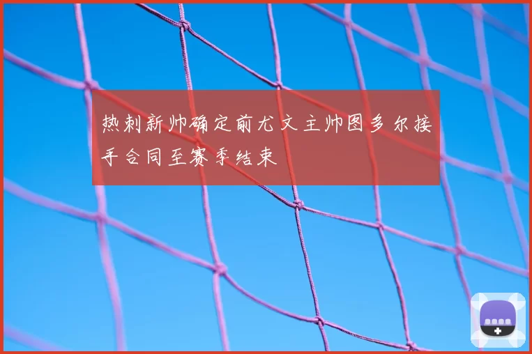 热刺新帅确定前尤文主帅图多尔接手合同至赛季结束