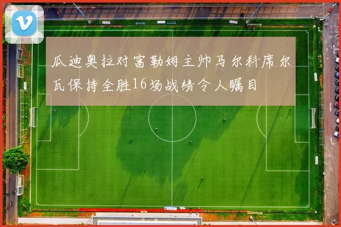 瓜迪奥拉对富勒姆主帅马尔科席尔瓦保持全胜16场战绩令人瞩目