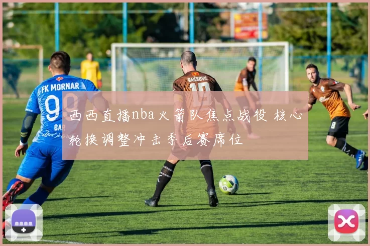 西西直播nba火箭队焦点战役 核心轮换调整冲击季后赛席位