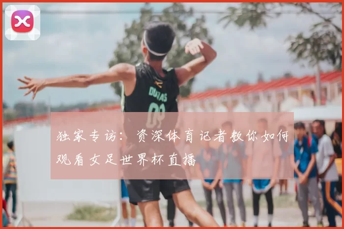 独家专访：资深体育记者教你如何观看女足世界杯直播