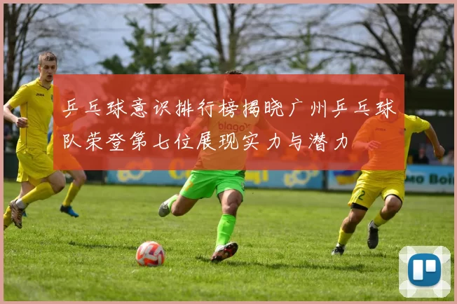 乒乓球意识排行榜揭晓广州乒乓球队荣登第七位展现实力与潜力