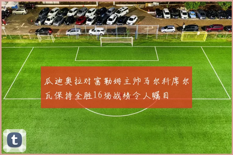 瓜迪奥拉对富勒姆主帅马尔科席尔瓦保持全胜16场战绩令人瞩目