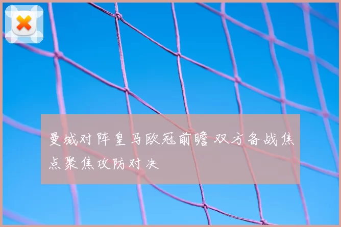 曼城对阵皇马欧冠前瞻 双方备战焦点聚焦攻防对决
