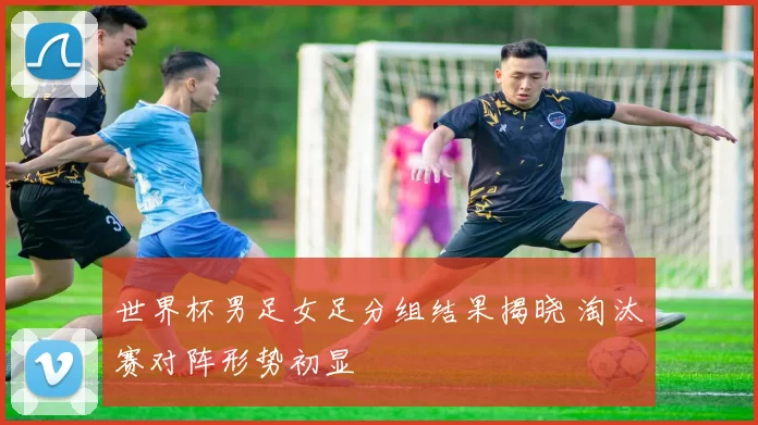 世界杯男足女足分组结果揭晓 淘汰赛对阵形势初显