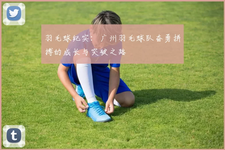 羽毛球纪实:广州羽毛球队奋勇拼搏的成长与突破之路