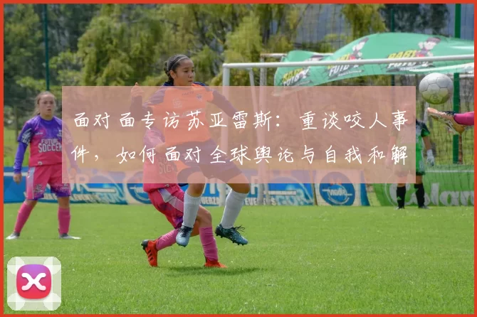 面对面专访苏亚雷斯:重谈咬人事件,如何面对全球舆论与自我和解
